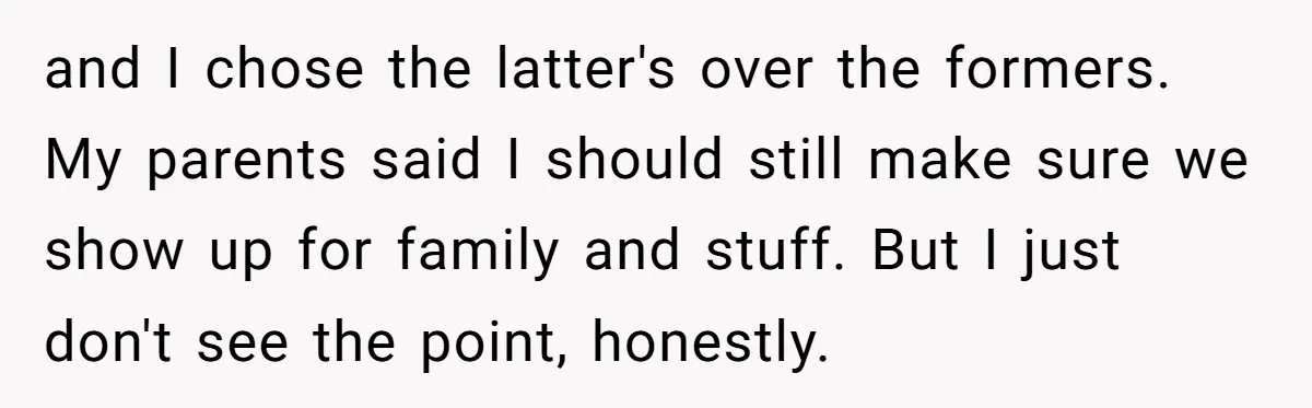 and I chose the latter's over the formers. My parents said I should still make sure we show up for family and stuff. But I just don't see the point,...
