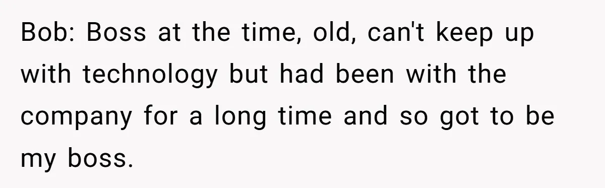 Bob: Boss at the time, old, can't keep up with technology but had been with the company for a long time and so got to be my boss.