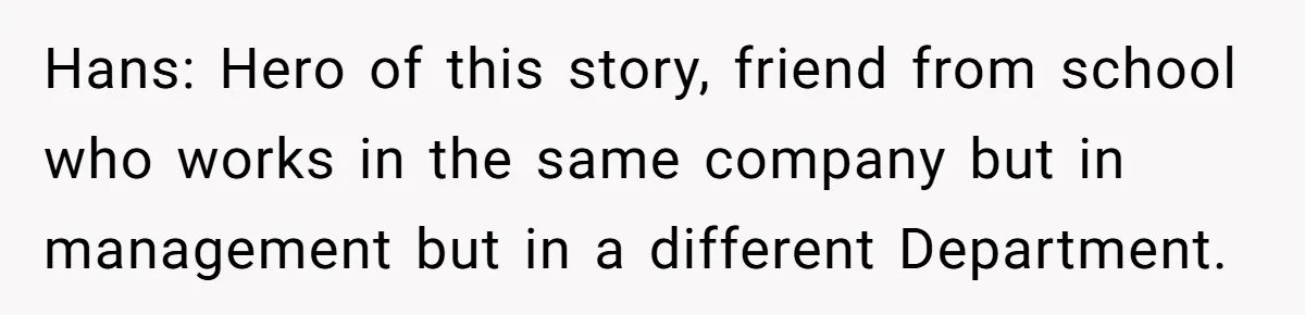 Hans: Hero of this story, friend from school who works in the same company but in management but in a different Department.