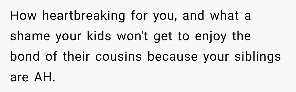 How heartbreaking for you, and what a shame your kids won't get to enjoy the bond of their cousins because your siblings are AH.