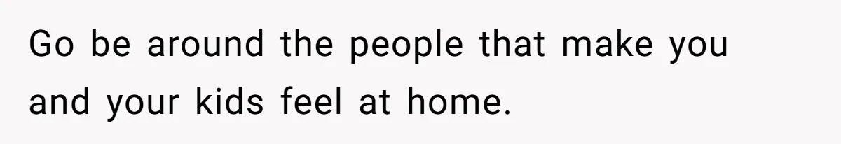 Go be around the people that make you and your kids feel at home.