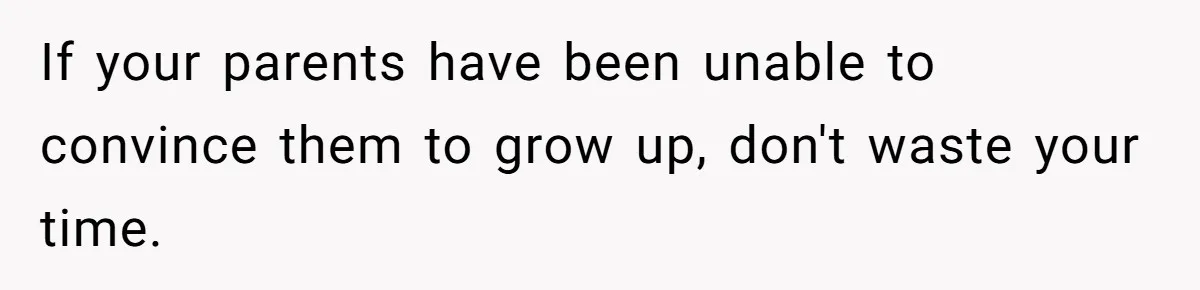 If your parents have been unable to convince them to grow up, don't waste your time.