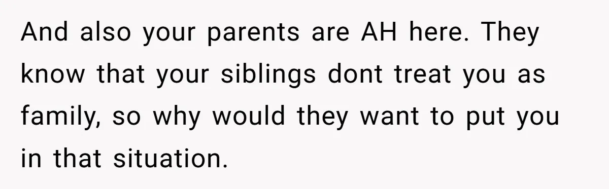 And also your parents are AH here. They know that your siblings dont treat you as family, so why would they want to put you in that situation.
