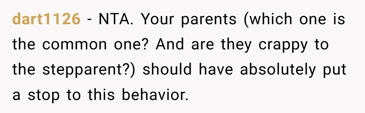 dart1126 − NTA. Your parents (which one is the common one? And are they crappy to the stepparent?) should have absolutely put a stop to this behavior.
