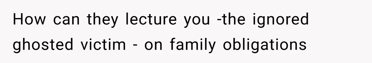 How can they lecture you -the ignored ghosted victim - on family obligations