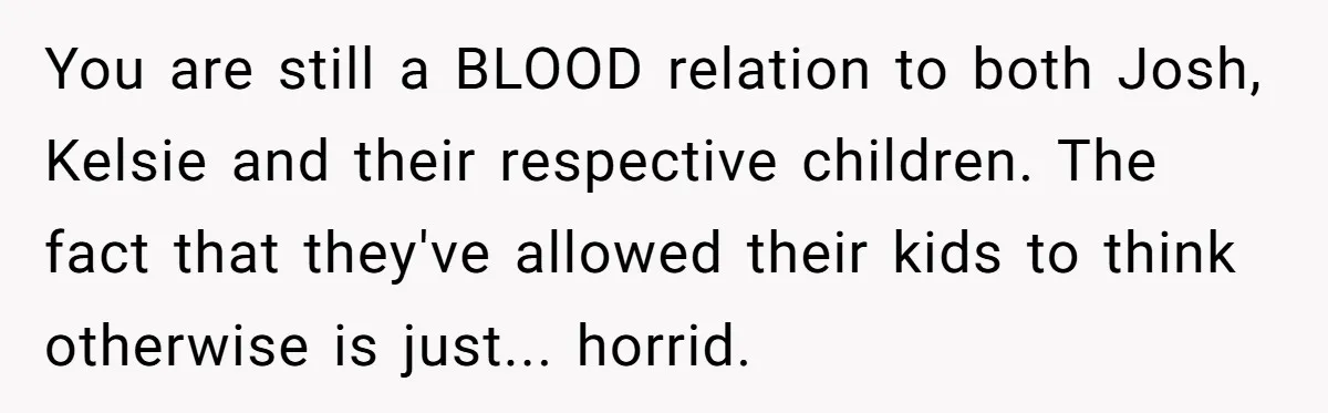 You are still a BLOOD relation to both Josh, Kelsie and their respective children. The fact that they've allowed their kids to think otherwise is just... horrid.