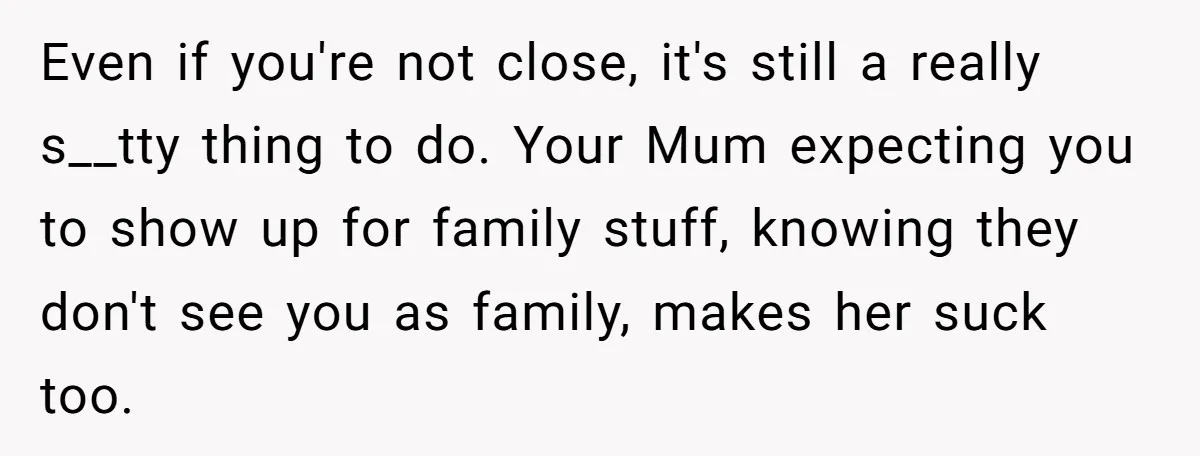 Even if you're not close, it's still a really s__tty thing to do. Your Mum expecting you to show up for family stuff, knowing they don't see you as family,...
