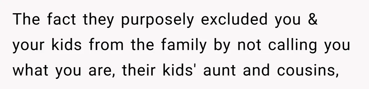 The fact they purposely excluded you & your kids from the family by not calling you what you are, their kids' aunt and cousins,