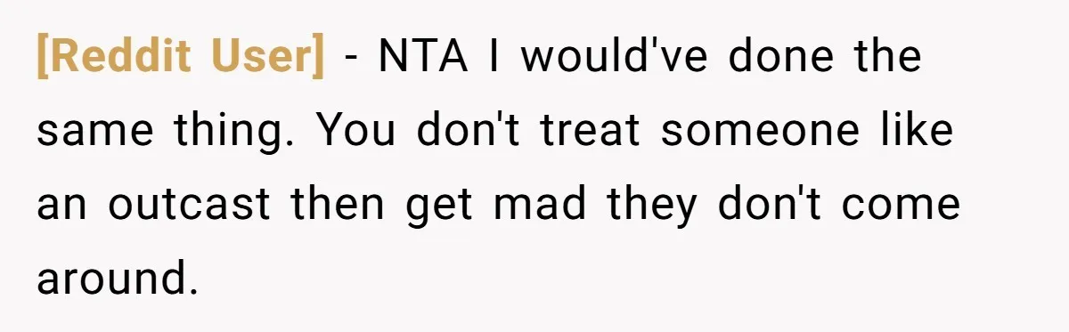 [Reddit User] − NTA I would've done the same thing. You don't treat someone like an outcast then get mad they don't come around.
