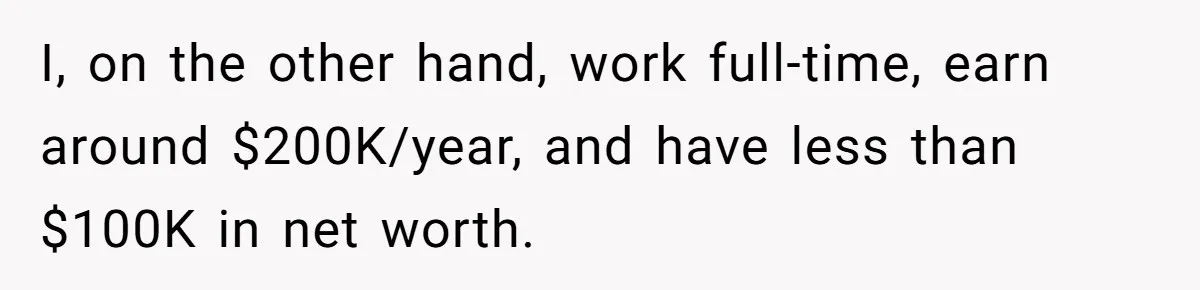 I, on the other hand, work full-time, earn around $200K/year, and have less than $100K in net worth.