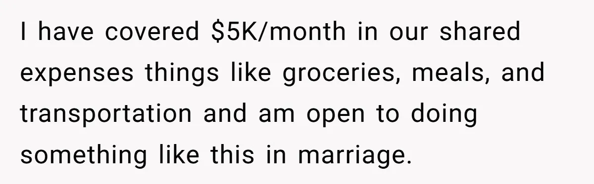 I have covered $5K/month in our shared expenses things like groceries, meals, and transportation and am open to doing something like this in marriage.