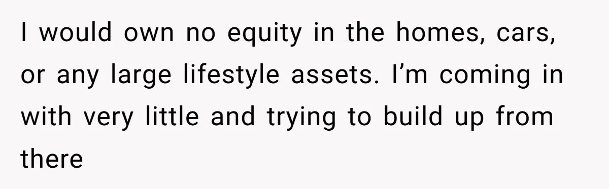 I would own no equity in the homes, cars, or any large lifestyle assets. I’m coming in with very little and trying to build up from there