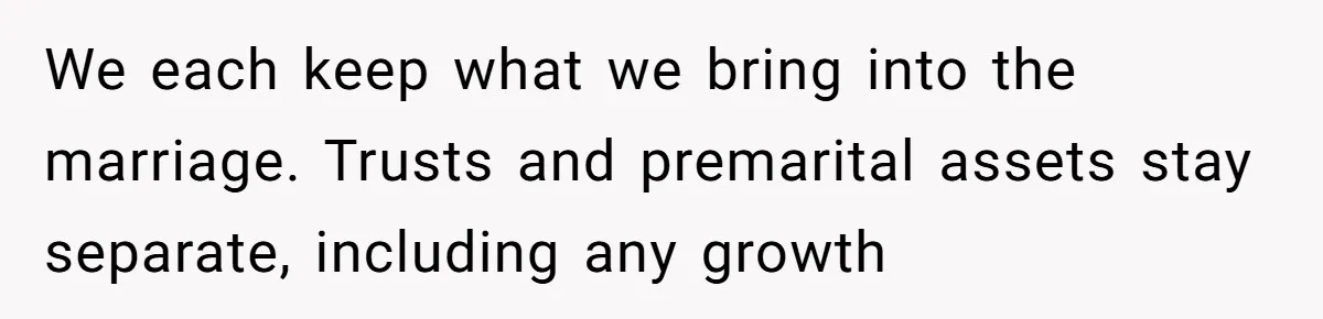 We each keep what we bring into the marriage. Trusts and premarital assets stay separate, including any growth