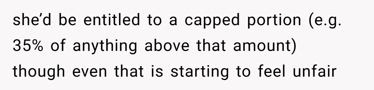 she’d be entitled to a capped portion (e.g. 35% of anything above that amount)  though even that is starting to feel unfair