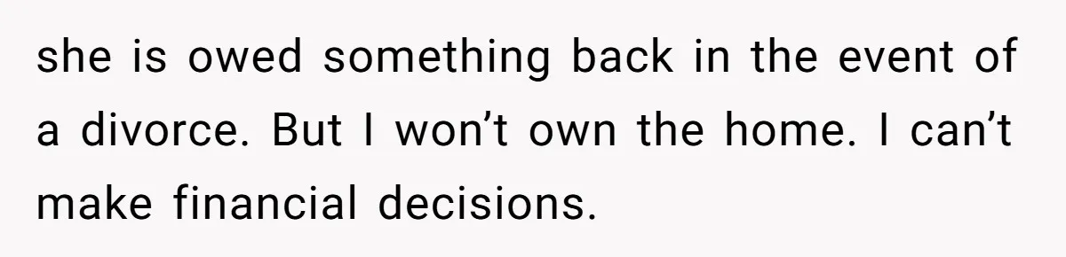 she is owed something back in the event of a divorce. But I won’t own the home. I can’t make financial decisions.