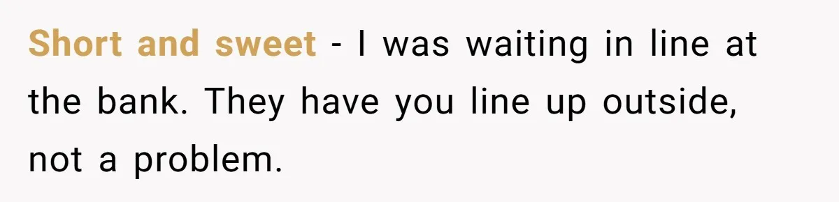 Short and sweet - I was waiting in line at the bank. They have you line up outside, not a problem.