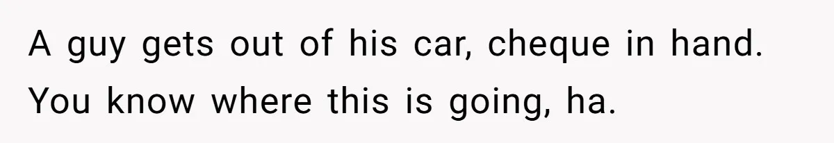 A guy gets out of his car, cheque in hand. You know where this is going, ha.
