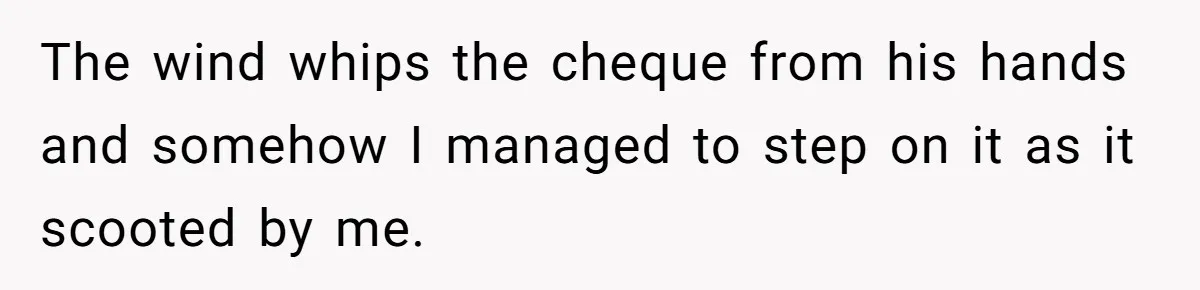 The wind whips the cheque from his hands and somehow I managed to step on it as it scooted by me.