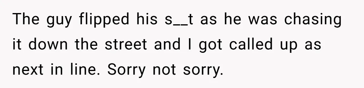 The guy flipped his s__t as he was chasing it down the street and I got called up as next in line. Sorry not sorry.