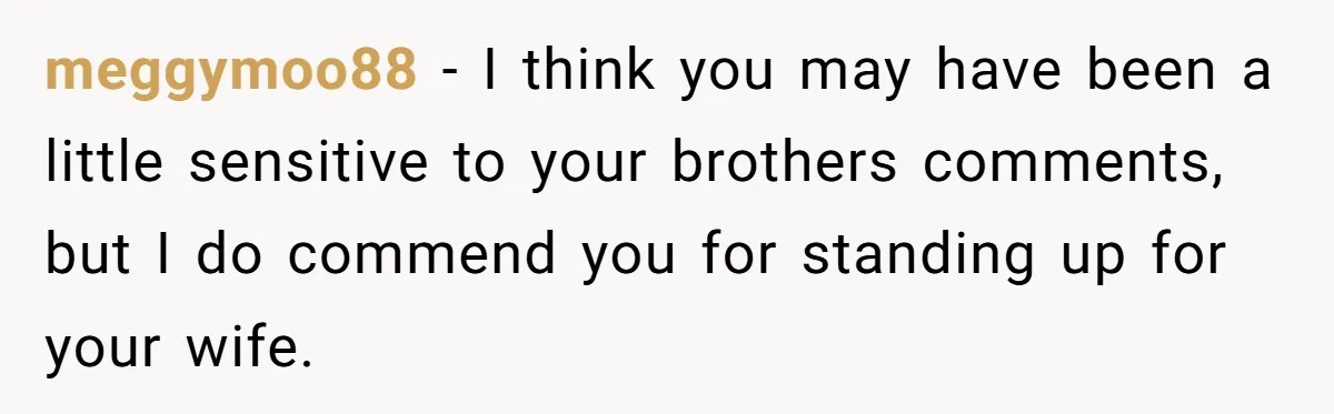 Man Calls His Brother An Insecure Man-Baby Over Comments About His Wife’s Makeup meggymoo88 − I think you may have been a little sensitive to your brothers comments, but I do commend you for standing up for your wife.