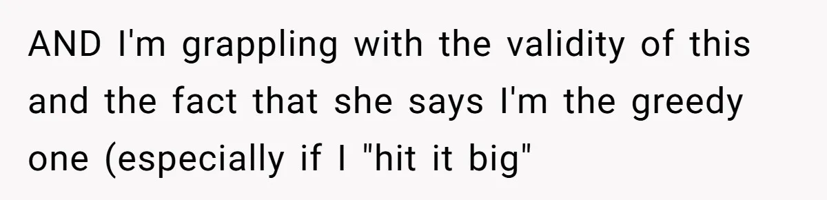 AND I'm grappling with the validity of this and the fact that she says I'm the greedy one (especially if I "hit it big"