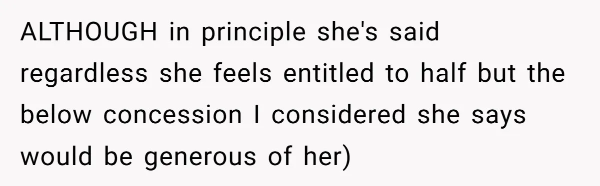 ALTHOUGH in principle she's said regardless she feels entitled to half but the below concession I considered she says would be generous of her)