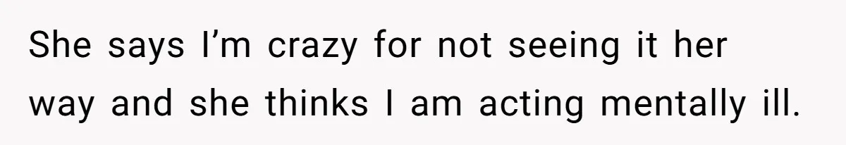 She says I’m crazy for not seeing it her way and she thinks I am acting mentally ill.