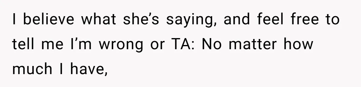 I believe what she’s saying, and feel free to tell me I’m wrong or TA: No matter how much I have,