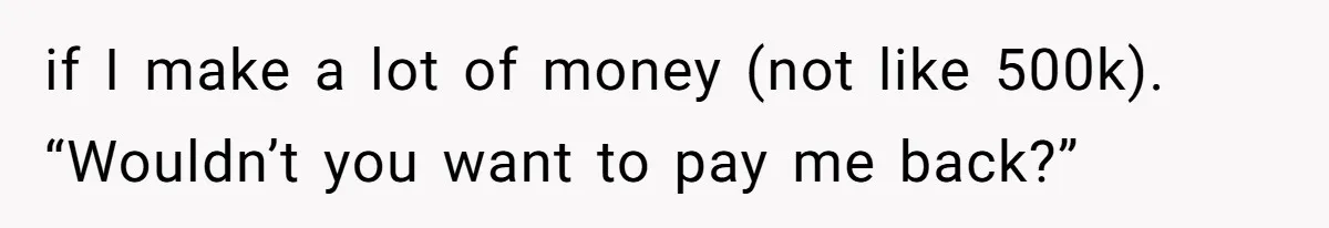 if I make a lot of money (not like 500k). “Wouldn’t you want to pay me back?”