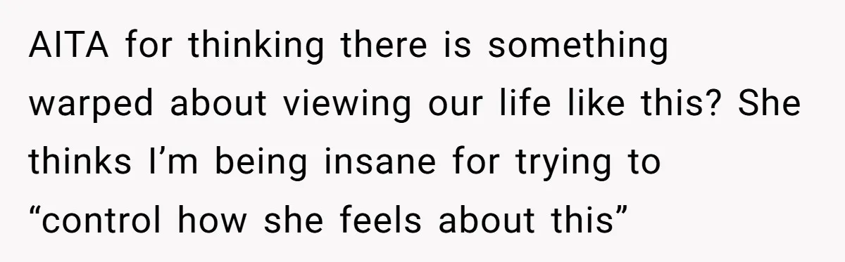 AITA for thinking there is something warped about viewing our life like this? She thinks I’m being insane for trying to “control how she feels about this”