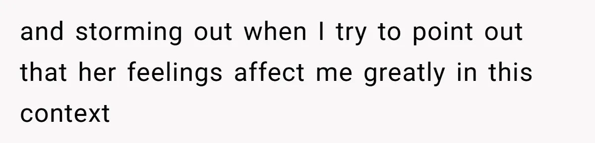 and storming out when I try to point out that her feelings affect me greatly in this context