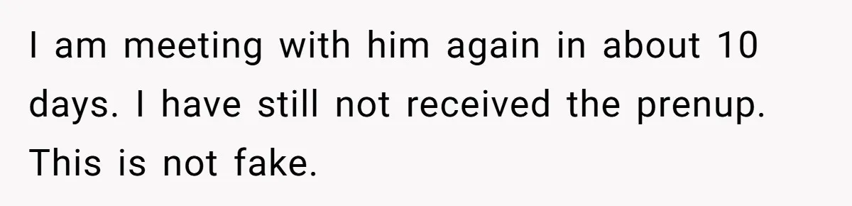 I am meeting with him again in about 10 days. I have still not received the prenup. This is not fake.