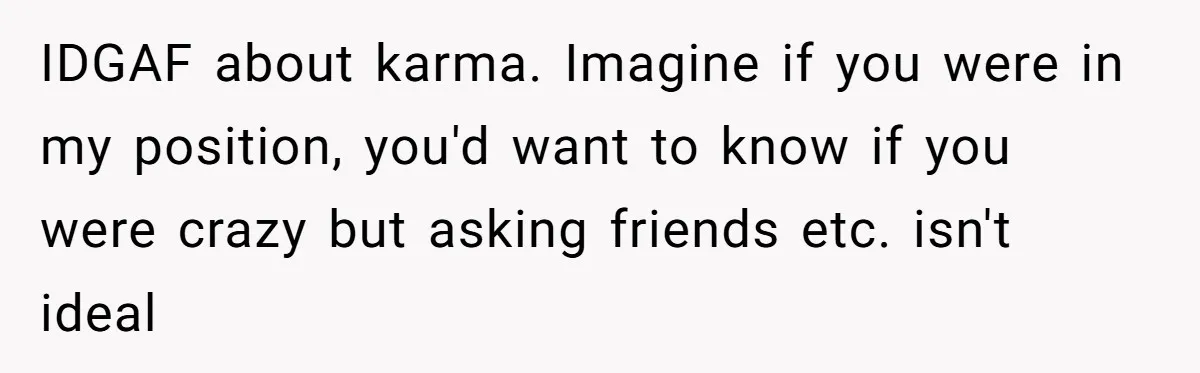 IDGAF about karma. Imagine if you were in my position, you'd want to know if you were crazy but asking friends etc. isn't ideal