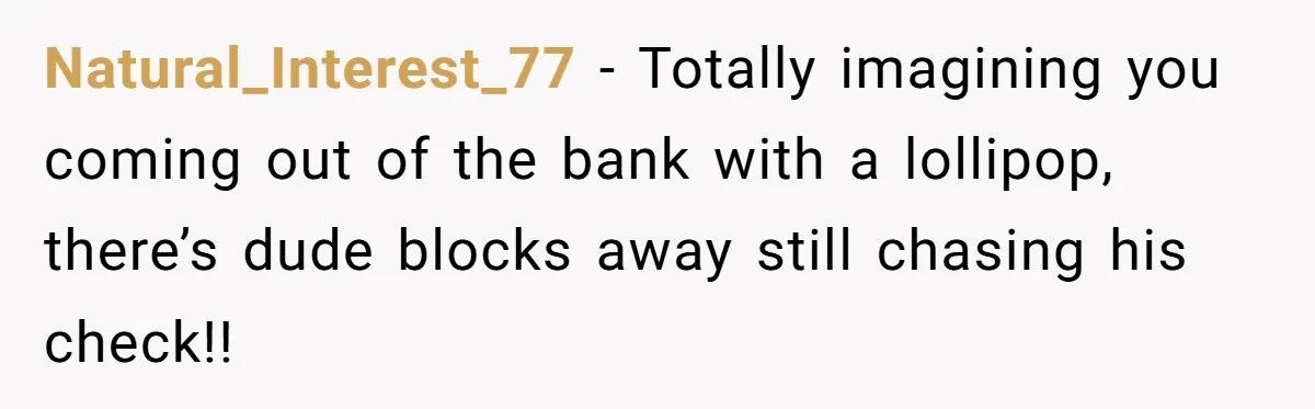 Natural_Interest_77 − Totally imagining you coming out of the bank with a lollipop, there’s dude blocks away still chasing his check!!