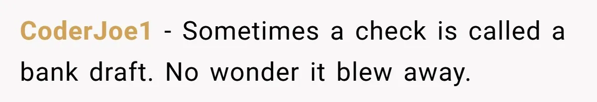 CoderJoe1 − Sometimes a check is called a bank draft. No wonder it blew away.
