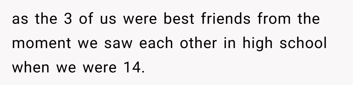 as the 3 of us were best friends from the moment we saw each other in high school when we were 14.