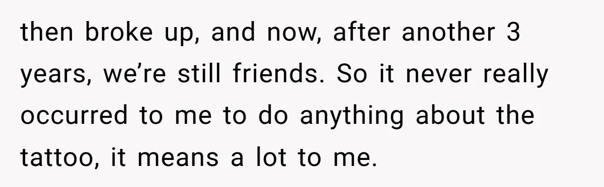 then broke up, and now, after another 3 years, we’re still friends. So it never really occurred to me to do anything about the tattoo, it means a lot to...