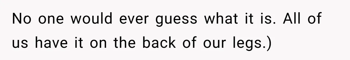 No one would ever guess what it is. All of us have it on the back of our legs.)