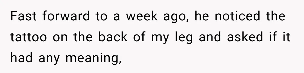 Fast forward to a week ago, he noticed the tattoo on the back of my leg and asked if it had any meaning,