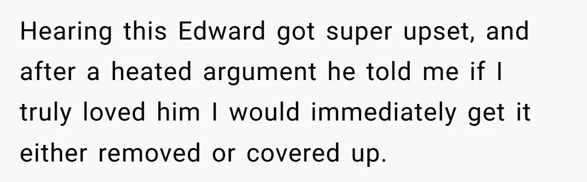 Hearing this Edward got super upset, and after a heated argument he told me if I truly loved him I would immediately get it either removed or covered up.