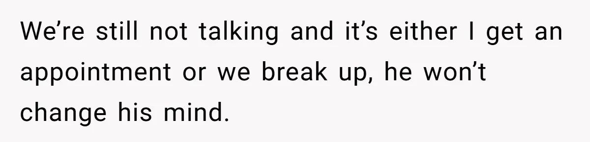 We’re still not talking and it’s either I get an appointment or we break up, he won’t change his mind.