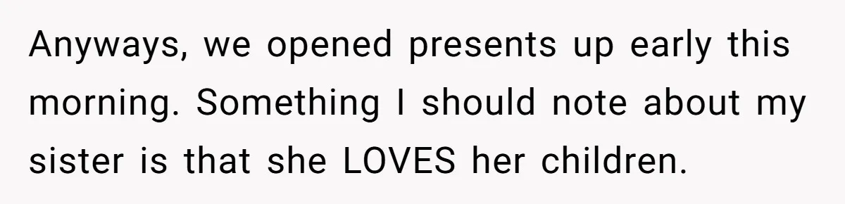 Anyways, we opened presents up early this morning. Something I should note about my sister is that she LOVES her children.