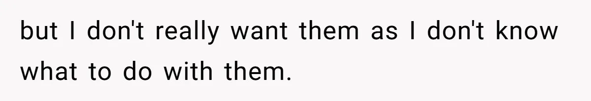 but I don't really want them as I don't know what to do with them.