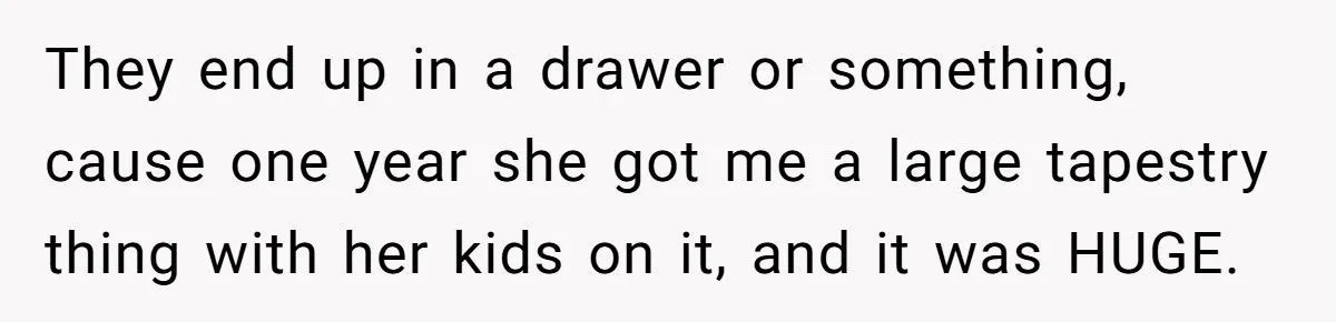 They end up in a drawer or something, cause one year she got me a large tapestry thing with her kids on it, and it was HUGE.