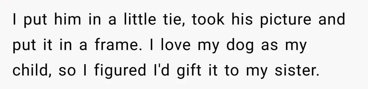 I put him in a little tie, took his picture and put it in a frame. I love my dog as my child, so I figured I'd gift it to...