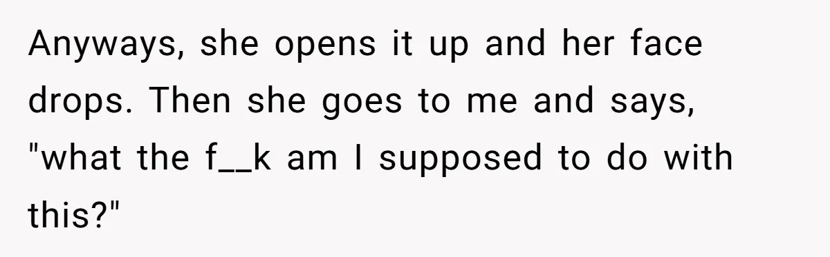 Anyways, she opens it up and her face drops. Then she goes to me and says, "what the f__k am I supposed to do with this?"