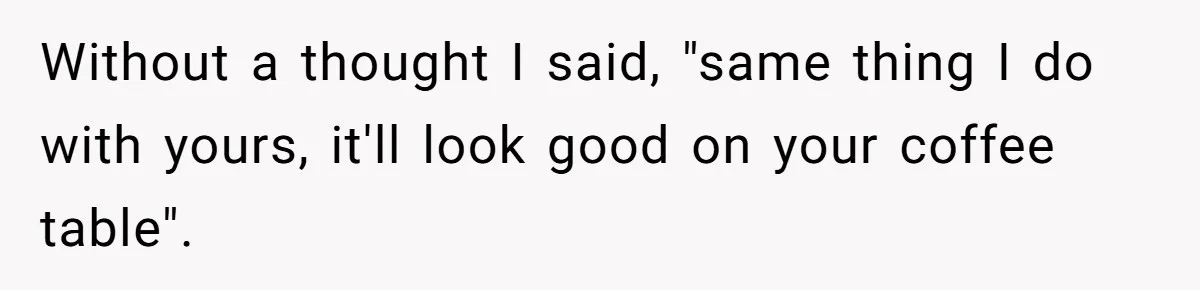 Without a thought I said, "same thing I do with yours, it'll look good on your coffee table".