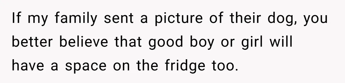 If my family sent a picture of their dog, you better believe that good boy or girl will have a space on the fridge too.