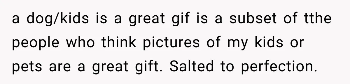 a dog/kids is a great gif is a subset of tthe people who think pictures of my kids or pets are a great gift. Salted to perfection.