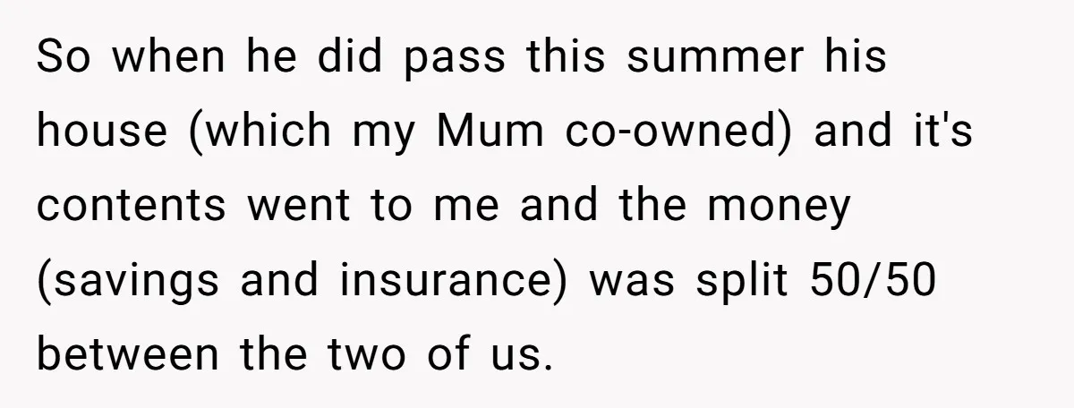 Sister Skips Dad's Funeral But Cashes Inheritance Check While Grieving Sibling Handles Everything Alone So when he did pass this summer his house (which my Mum co-owned) and it's contents went to me and the money (savings and insurance) was split 50/50 between the...
